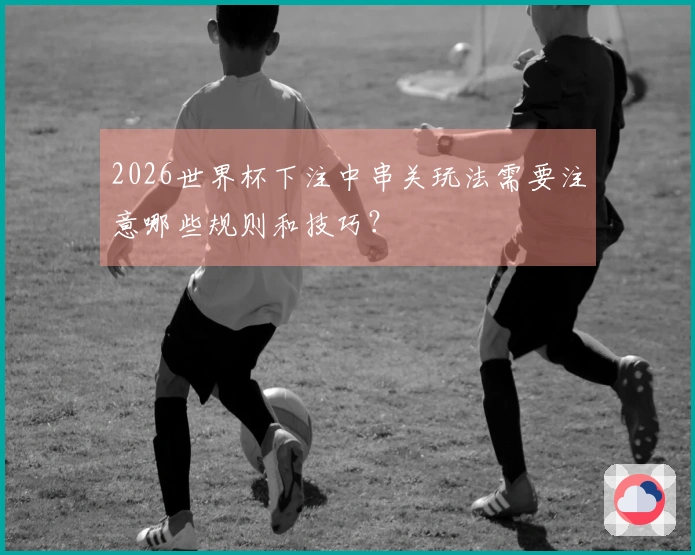 2026世界杯下注中串关玩法需要注意哪些规则和技巧？